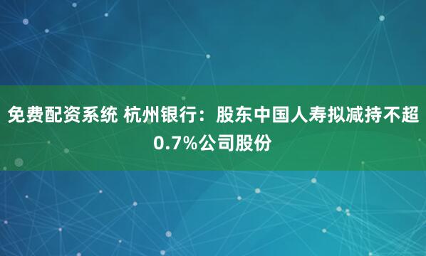 免费配资系统 杭州银行：股东中国人寿拟减持不超0.7%公司股份