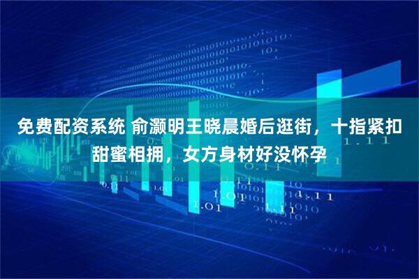 免费配资系统 俞灏明王晓晨婚后逛街，十指紧扣甜蜜相拥，女方身材好没怀孕