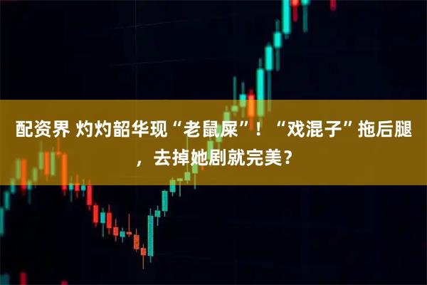 配资界 灼灼韶华现“老鼠屎”！“戏混子”拖后腿，去掉她剧就完美？