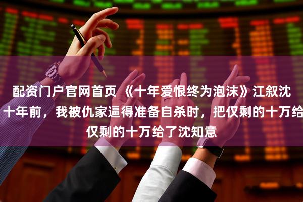 配资门户官网首页 《十年爱恨终为泡沫》江叙沈知意明修 十年前，我被仇家逼得准备自杀时，把仅剩的十万给了沈知意