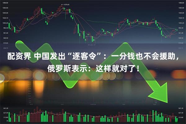 配资界 中国发出“逐客令”：一分钱也不会援助，俄罗斯表示：这样就对了！