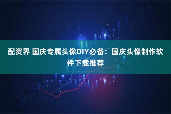 配资界 国庆专属头像DIY必备：国庆头像制作软件下载推荐