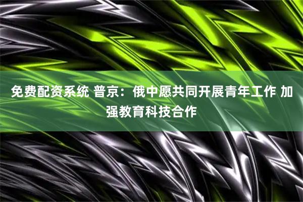 免费配资系统 普京：俄中愿共同开展青年工作 加强教育科技合作