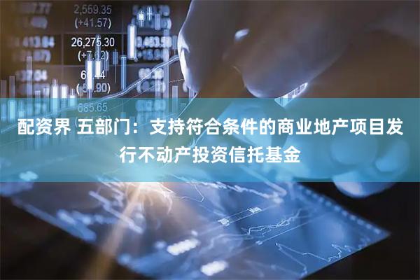 配资界 五部门：支持符合条件的商业地产项目发行不动产投资信托基金
