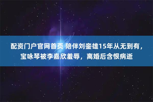 配资门户官网首页 陪伴刘銮雄15年从无到有，宝咏琴被李嘉欣羞辱，离婚后含恨病逝