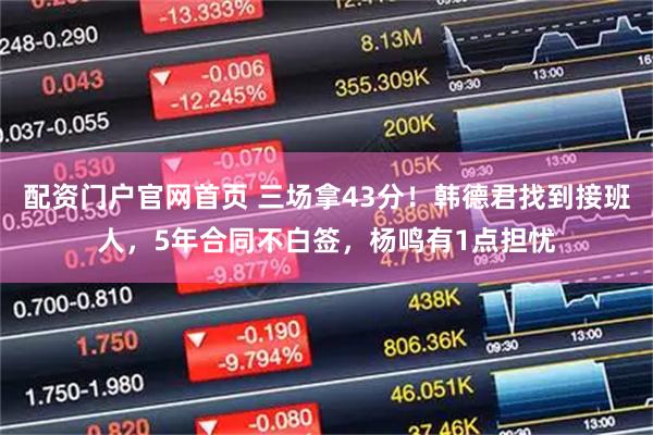 配资门户官网首页 三场拿43分！韩德君找到接班人，5年合同不白签，杨鸣有1点担忧