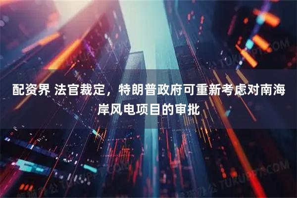 配资界 法官裁定，特朗普政府可重新考虑对南海岸风电项目的审批