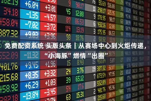 免费配资系统 头版头条｜从赛场中心到火炬传递，“小海豚”燃情“出圈”