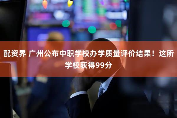 配资界 广州公布中职学校办学质量评价结果！这所学校获得99分