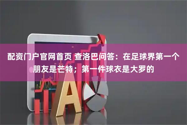 配资门户官网首页 查洛巴问答：在足球界第一个朋友是芒特；第一件球衣是大罗的