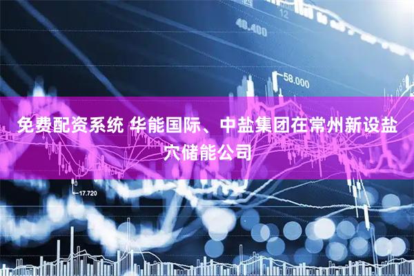 免费配资系统 华能国际、中盐集团在常州新设盐穴储能公司