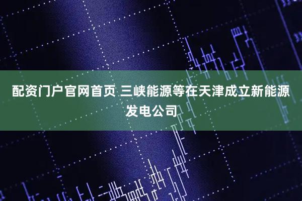 配资门户官网首页 三峡能源等在天津成立新能源发电公司