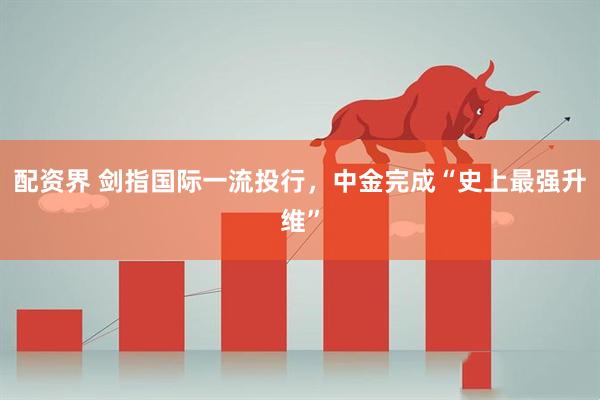 配资界 剑指国际一流投行，中金完成“史上最强升维”