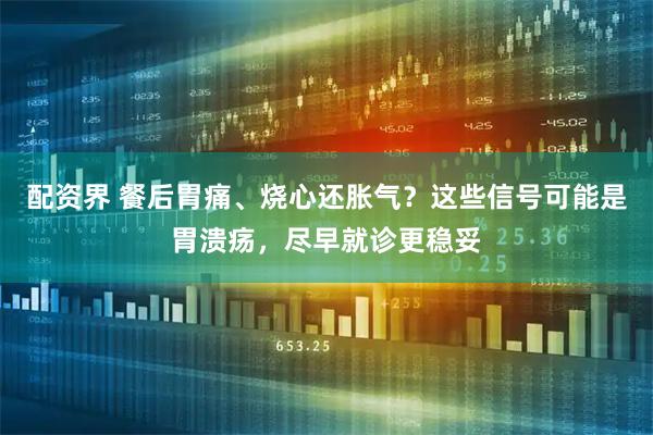 配资界 餐后胃痛、烧心还胀气？这些信号可能是胃溃疡，尽早就诊更稳妥