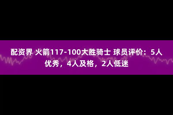 配资界 火箭117-100大胜骑士 球员评价：5人优秀，4人及格，2人低迷