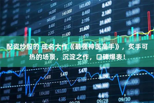 配资炒股的 成名大作《最强神医高手》，炙手可热的场景，沉淀之作，口碑爆表！