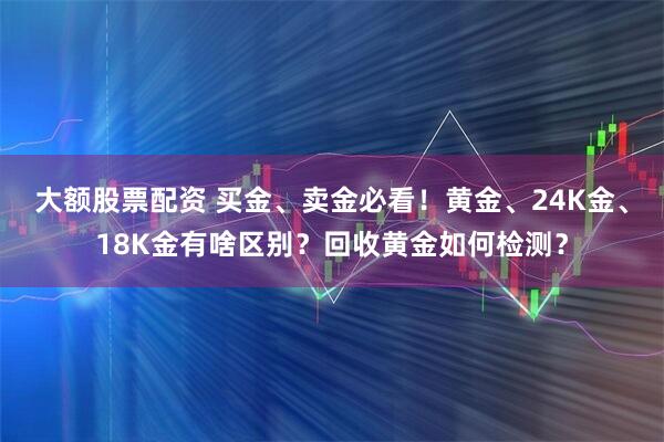 大额股票配资 买金、卖金必看！黄金、24K金、18K金有啥区别？回收黄金如何检测？