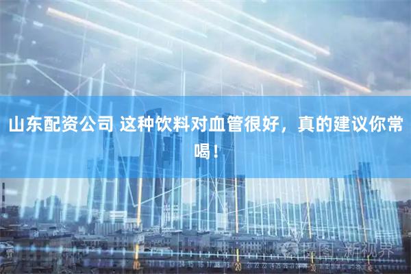 山东配资公司 这种饮料对血管很好，真的建议你常喝！