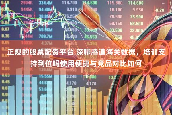 正规的股票配资平台 深聊腾道海关数据，培训支持到位吗使用便捷与竞品对比如何