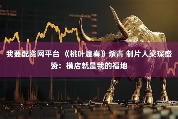 我要配资网平台 《桃叶渡春》杀青 制片人梁琛盛赞:横店就是我的福地