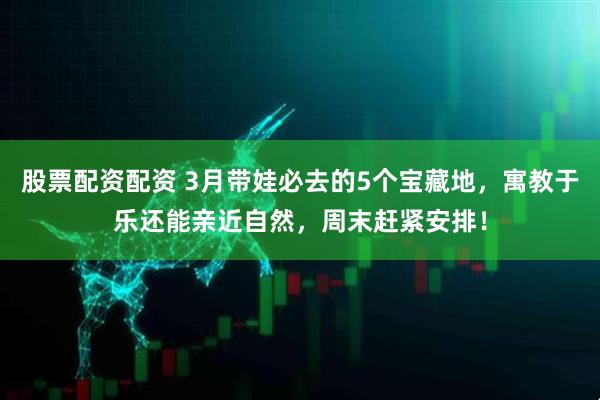 股票配资配资 3月带娃必去的5个宝藏地，寓教于乐还能亲近自然，周末赶紧安排！
