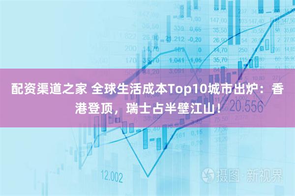 配资渠道之家 全球生活成本Top10城市出炉：香港登顶，瑞士占半壁江山！