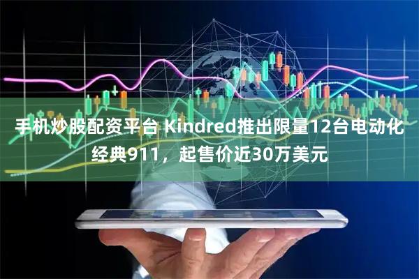 手机炒股配资平台 Kindred推出限量12台电动化经典911，起售价近30万美元