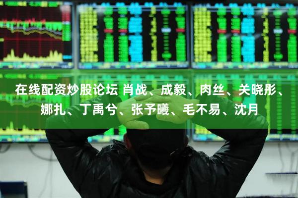 在线配资炒股论坛 肖战、成毅、肉丝、关晓彤、娜扎、丁禹兮、张予曦、毛不易、沈月