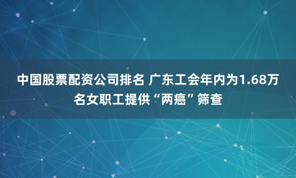 中国股票配资公司排名 广东工会年内为1.68万名女职工提供“两癌”筛查