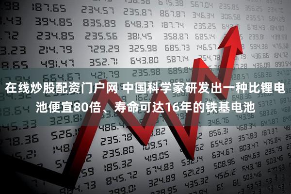 在线炒股配资门户网 中国科学家研发出一种比锂电池便宜80倍、寿命可达16年的铁基电池