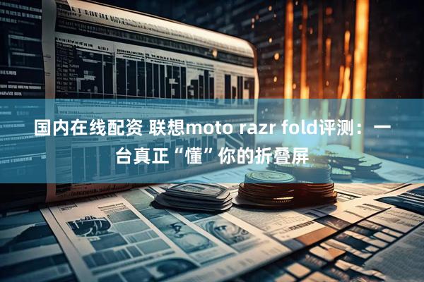 国内在线配资 联想moto razr fold评测：一台真正“懂”你的折叠屏