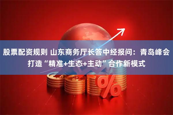 股票配资规则 山东商务厅长答中经报问：青岛峰会打造“精准+生态+主动”合作新模式