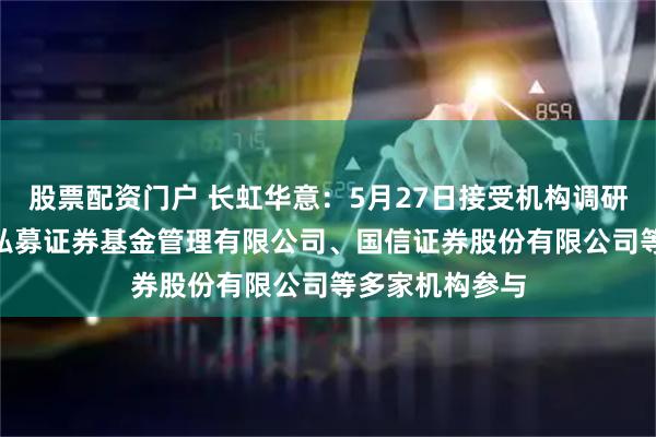 股票配资门户 长虹华意：5月27日接受机构调研，卓臻(深圳)私募证券基金管理有限公司、国信证券股份有限公司等多家机构参与