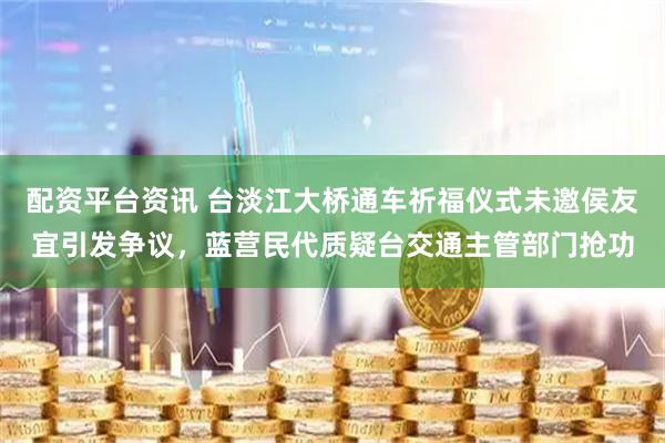 配资平台资讯 台淡江大桥通车祈福仪式未邀侯友宜引发争议，蓝营民代质疑台交通主管部门抢功