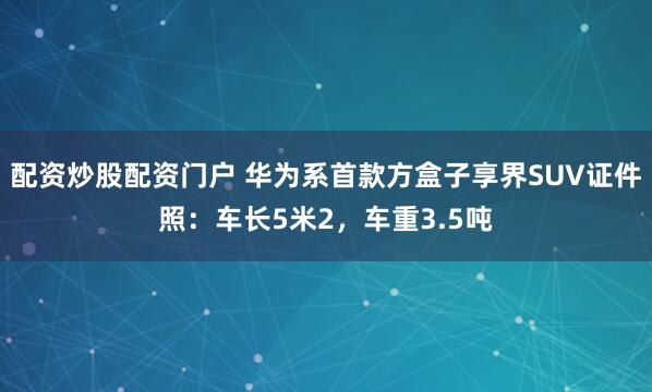 配资炒股配资门户 华为系首款方盒子享界SUV证件照：车长5米2，车重3.5吨