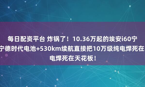 每日配资平台 炸锅了！10.36万起的埃安i60宁德版，宁德时代电池+530km续航直接把10万级纯电焊死在天花板！